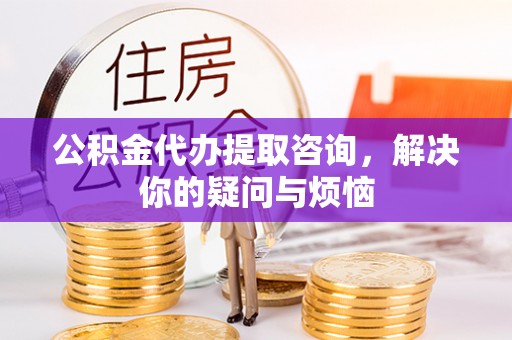 平乡公积金代办提取咨询，解决你的疑问与烦恼