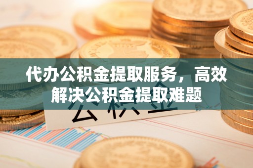 平乡代办公积金提取服务，高效解决公积金提取难题