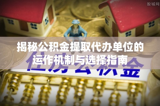 平乡揭秘公积金提取代办单位的运作机制与选择指南