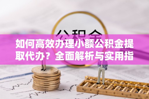 平乡如何高效办理小额公积金提取代办？全面解析与实用指南