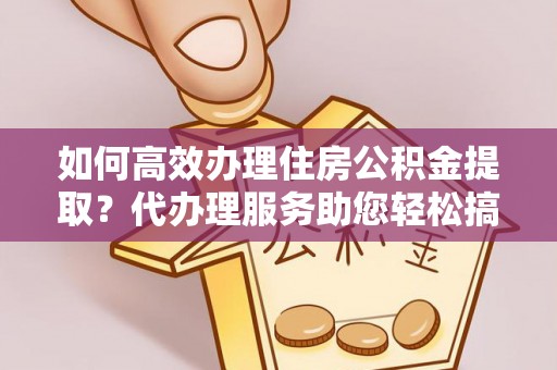 平乡如何高效办理住房公积金提取？代办理服务助您轻松搞定