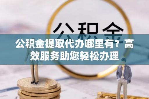 平乡公积金提取代办哪里有？高效服务助您轻松办理
