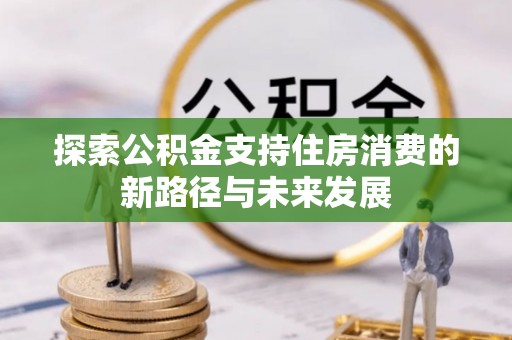 平乡探索公积金支持住房消费的新路径与未来发展