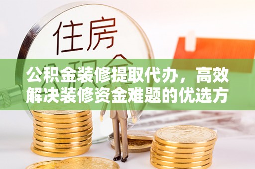 平乡公积金装修提取代办，高效解决装修资金难题的优选方案