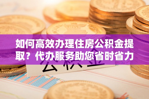 平乡如何高效办理住房公积金提取？代办服务助您省时省力