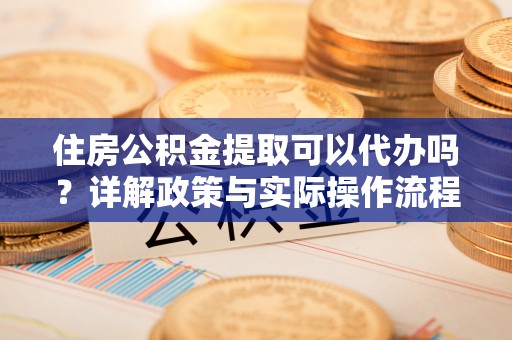 平乡住房公积金提取可以代办吗？详解政策与实际操作流程