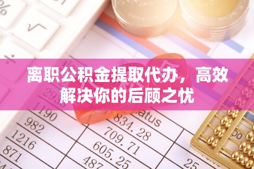平乡离职公积金提取代办，高效解决你的后顾之忧