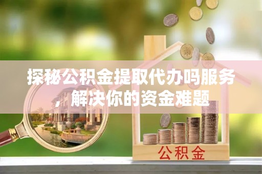 平乡探秘公积金提取代办吗服务，解决你的资金难题