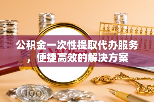 平乡公积金一次性提取代办服务，便捷高效的解决方案