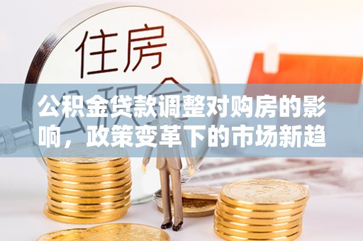 平乡公积金贷款调整对购房的影响，政策变革下的市场新趋势