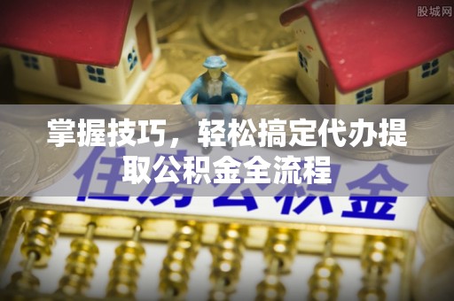 平乡掌握技巧，轻松搞定代办提取公积金全流程
