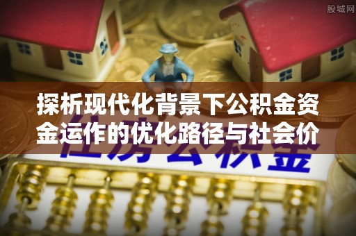 平乡探析现代化背景下公积金资金运作的优化路径与社会价值