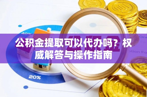 平乡公积金提取可以代办吗？权威解答与操作指南