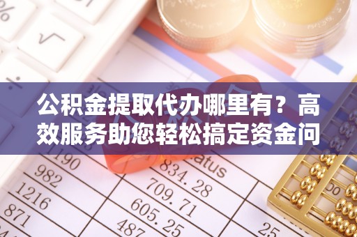 平乡公积金提取代办哪里有？高效服务助您轻松搞定资金问题